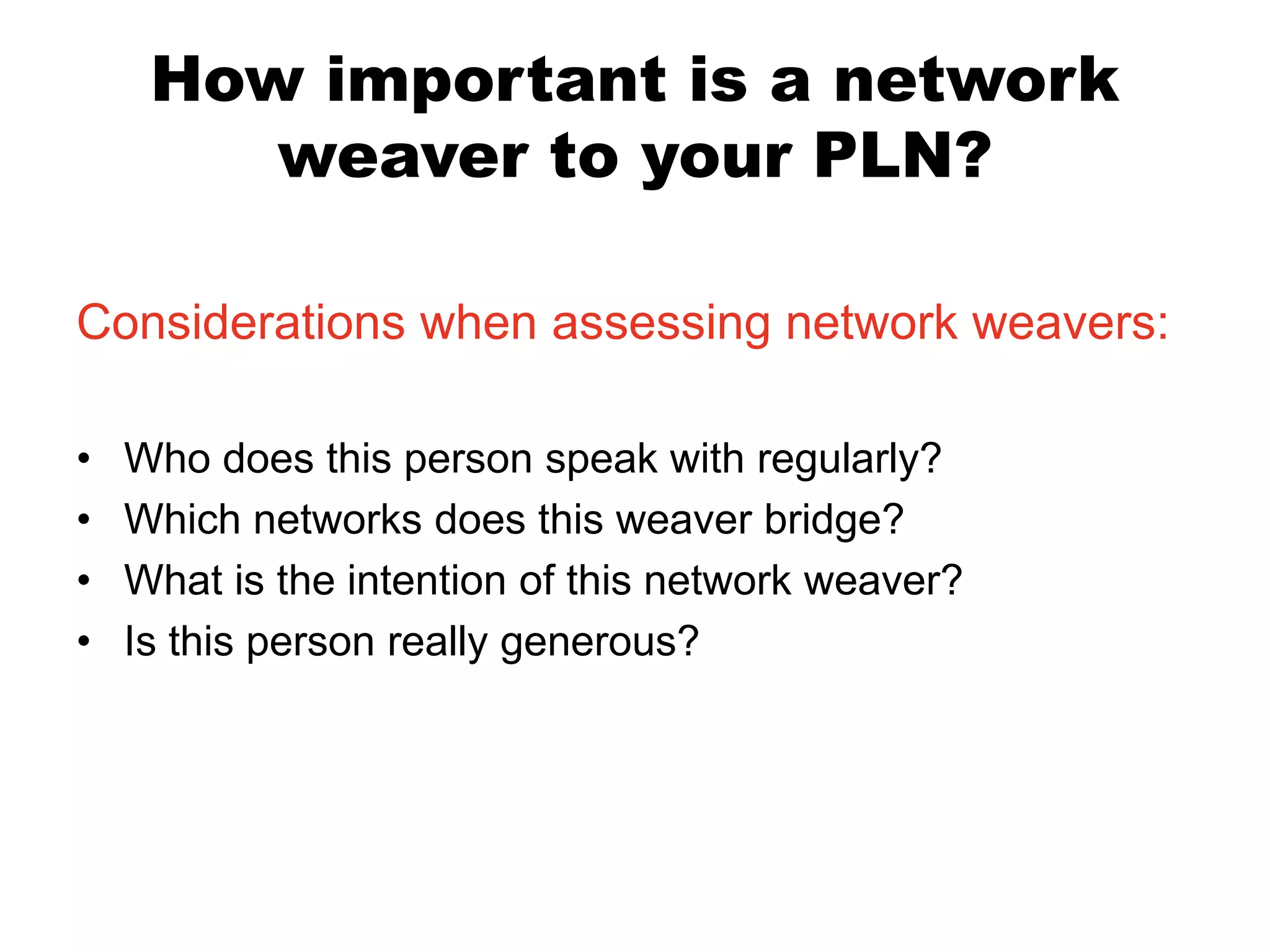 How important is a network
weaver to your PLN?
Considerations when assessing network weavers:
•
•
•
•

Who does this person speak with regularly?
Which networks does this weaver bridge?
What is the intention of this network weaver?
Is this person really generous?

 