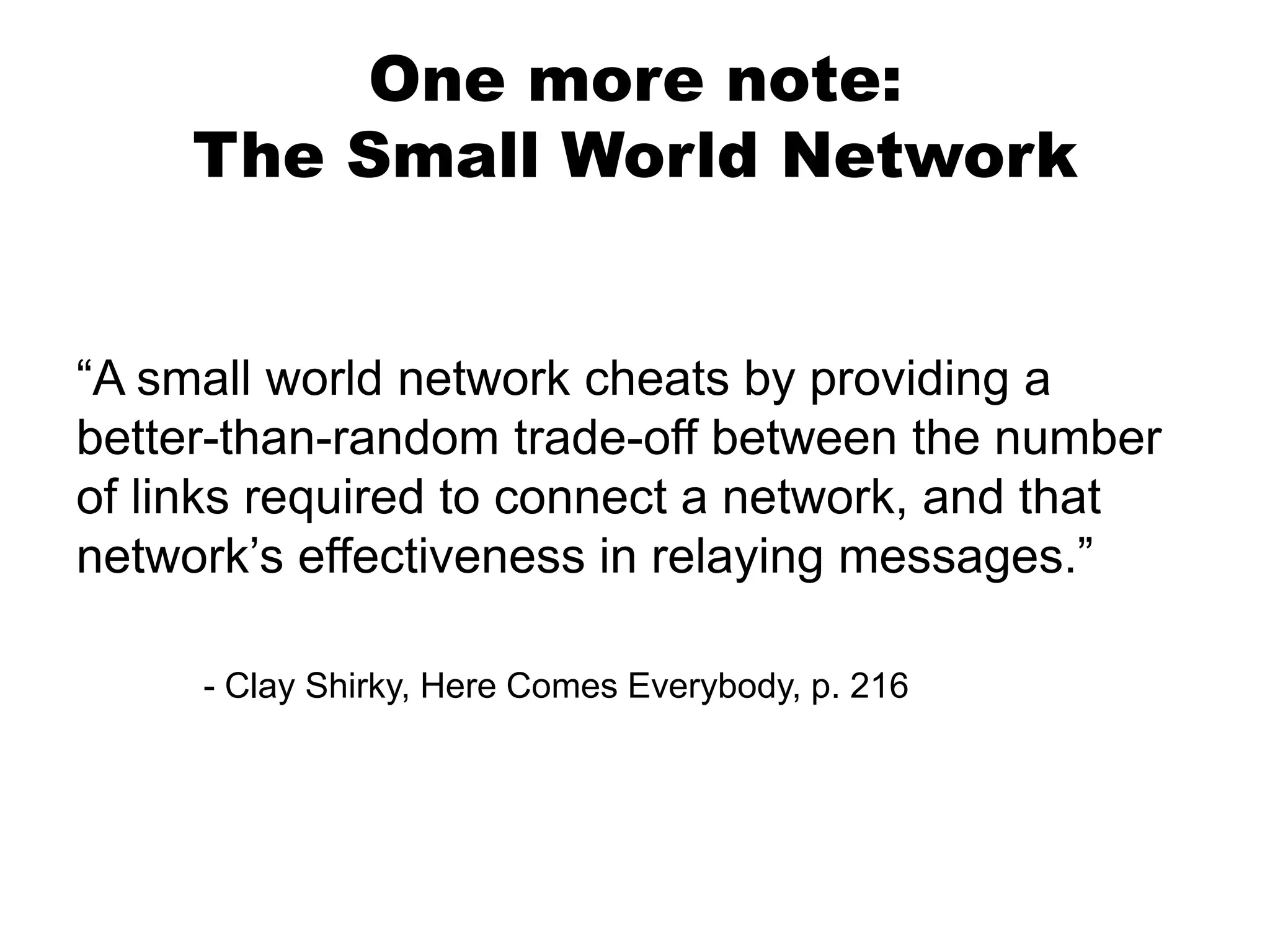 One more note:
The Small World Network

“A small world network cheats by providing a
better-than-random trade-off between the number
of links required to connect a network, and that
network’s effectiveness in relaying messages.”
- Clay Shirky, Here Comes Everybody, p. 216

 