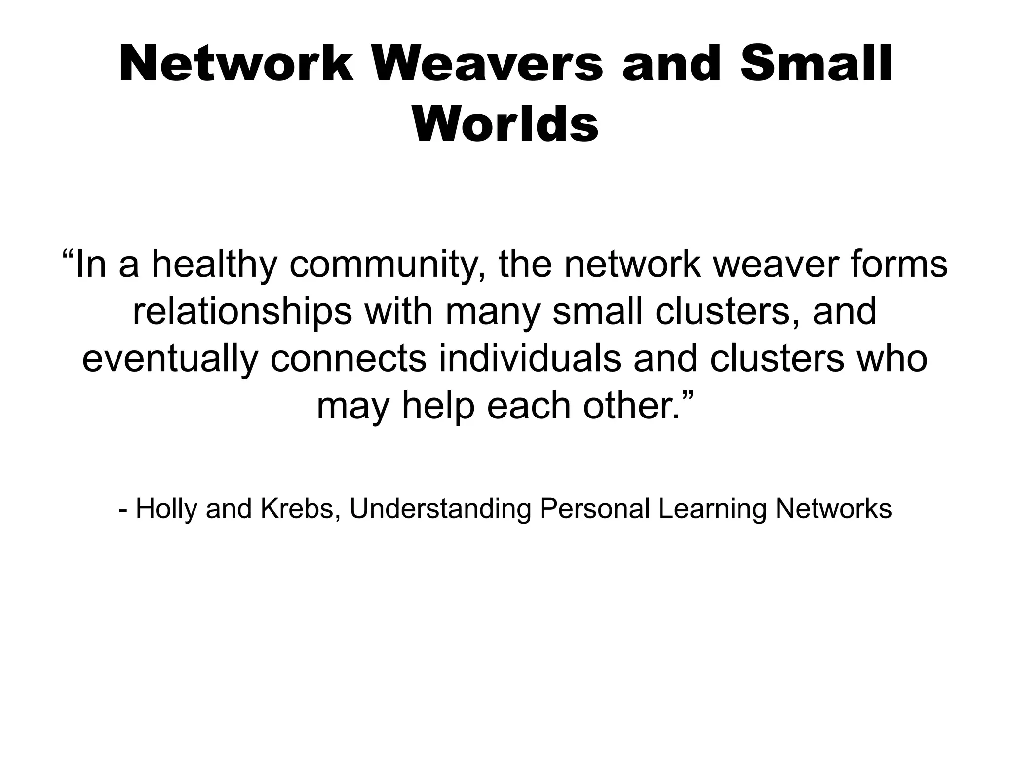 Network Weavers and Small
Worlds
“In a healthy community, the network weaver forms
relationships with many small clusters, and
eventually connects individuals and clusters who
may help each other.”
- Holly and Krebs, Understanding Personal Learning Networks

 