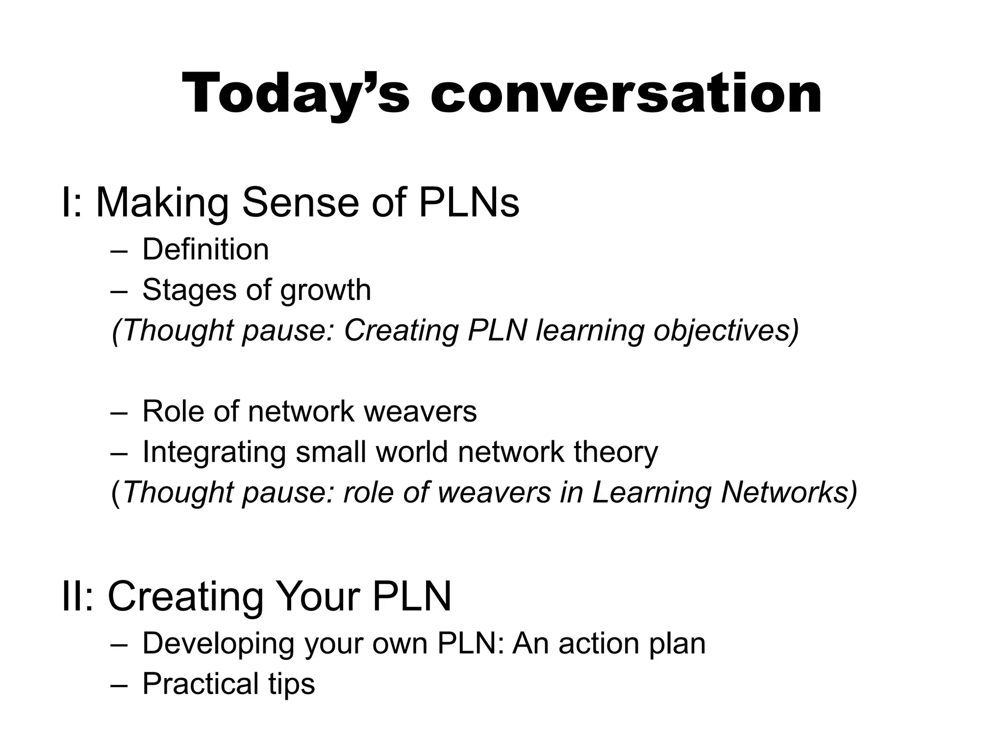 Today’s conversation
I: Making Sense of PLNs
– Definition
– Stages of growth
(Thought pause: Creating PLN learning objectives)
– Role of network weavers
– Integrating small world network theory
(Thought pause: role of weavers in Learning Networks)

II: Creating Your PLN
– Developing your own PLN: An action plan
– Practical tips

 
