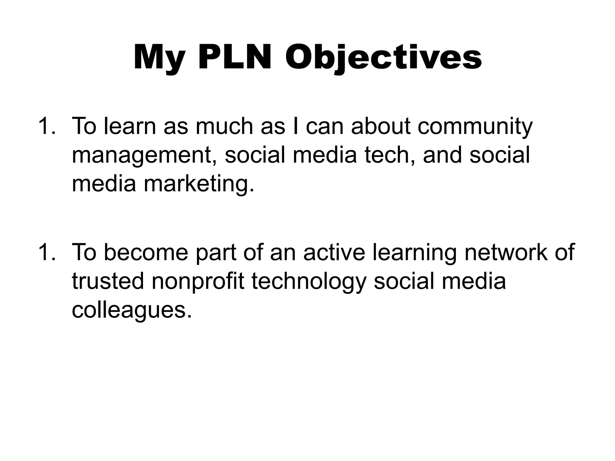 My PLN Objectives
1. To learn as much as I can about community
management, social media tech, and social
media marketing.
1. To become part of an active learning network of
trusted nonprofit technology social media
colleagues.

 