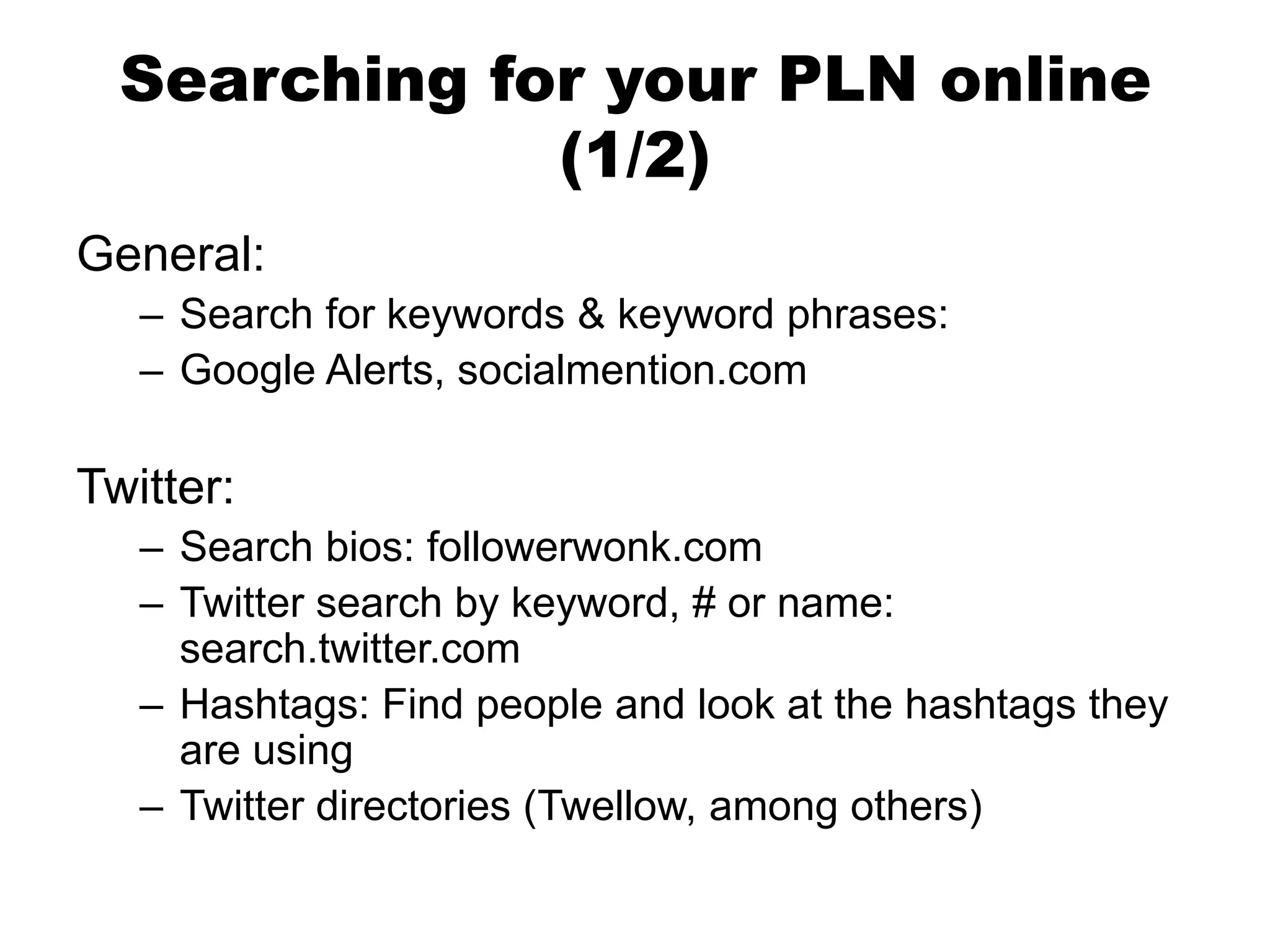 Searching for your PLN online
(1/2)
General:
– Search for keywords & keyword phrases:
– Google Alerts, socialmention.com

Twitter:
– Search bios: followerwonk.com
– Twitter search by keyword, # or name:
search.twitter.com
– Hashtags: Find people and look at the hashtags they
are using
– Twitter directories (Twellow, among others)

 