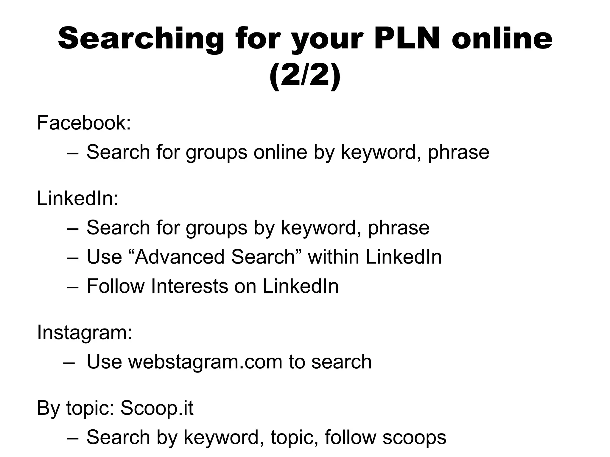 Searching for your PLN online
(2/2)
Facebook:
– Search for groups online by keyword, phrase
LinkedIn:
– Search for groups by keyword, phrase
– Use “Advanced Search” within LinkedIn
– Follow Interests on LinkedIn
Instagram:
– Use webstagram.com to search

By topic: Scoop.it
– Search by keyword, topic, follow scoops

 