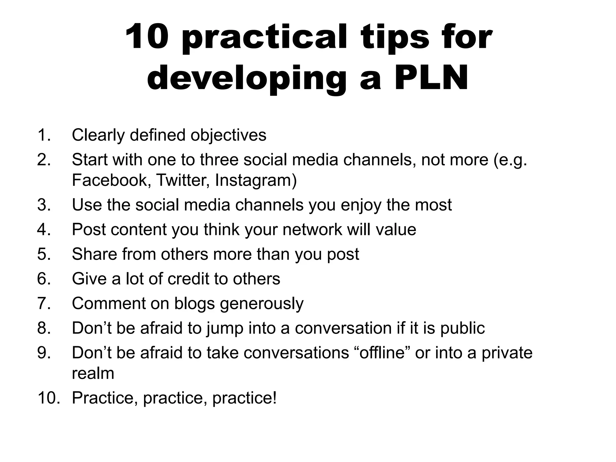 10 practical tips for
developing a PLN
1.
2.

Clearly defined objectives
Start with one to three social media channels, not more (e.g.
Facebook, Twitter, Instagram)
3. Use the social media channels you enjoy the most
4. Post content you think your network will value
5. Share from others more than you post
6. Give a lot of credit to others
7. Comment on blogs generously
8. Don’t be afraid to jump into a conversation if it is public
9. Don’t be afraid to take conversations “offline” or into a private
realm
10. Practice, practice, practice!

 