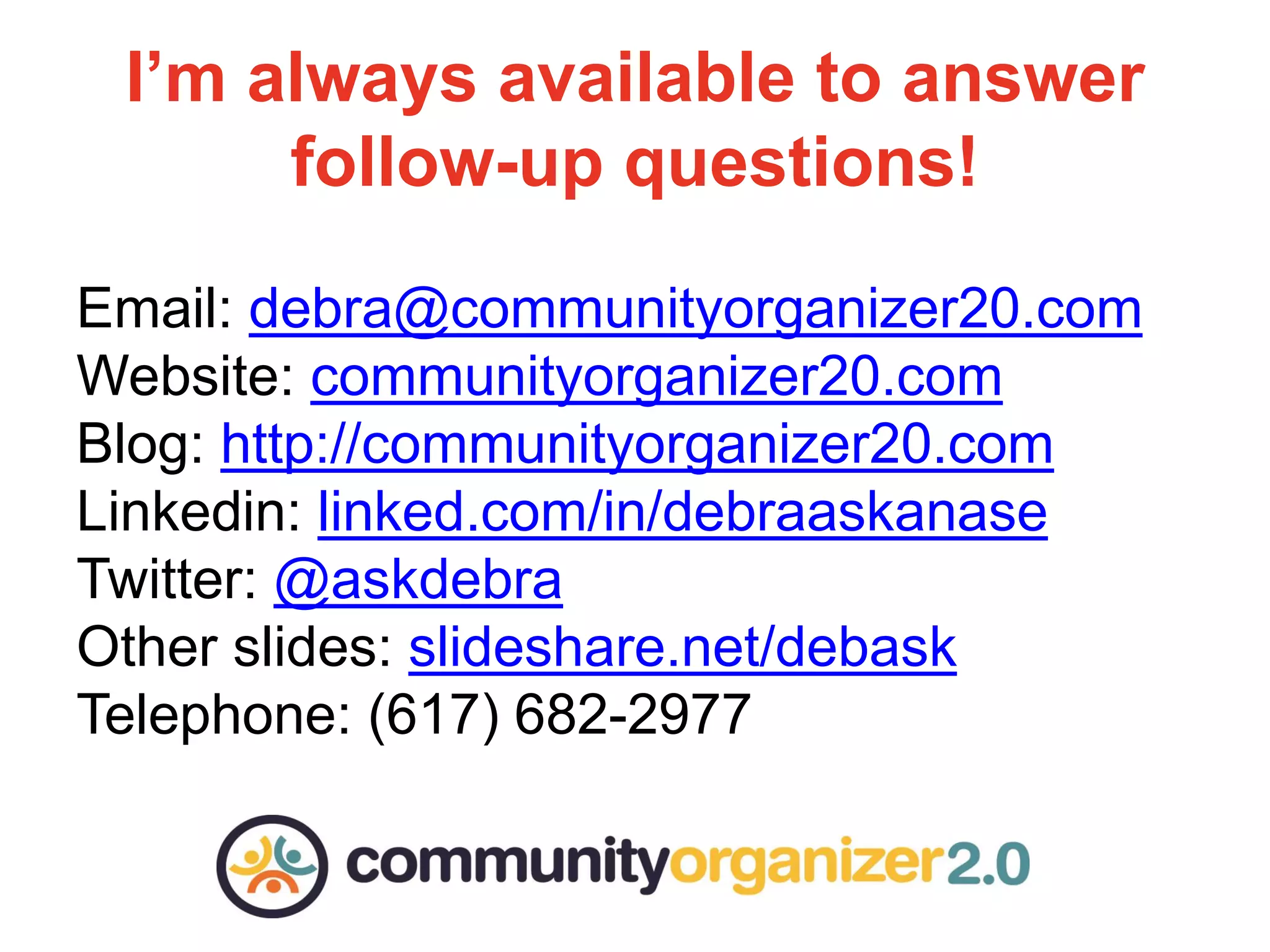 I’m always available to answer
Don’t forget to have fun!
follow-up questions!
Email: debra@communityorganizer20.com
Website: communityorganizer20.com
Blog: http://communityorganizer20.com
Linkedin: linked.com/in/debraaskanase
Twitter: @askdebra
Other slides: slideshare.net/debask
Telephone: (617) 682-2977

 