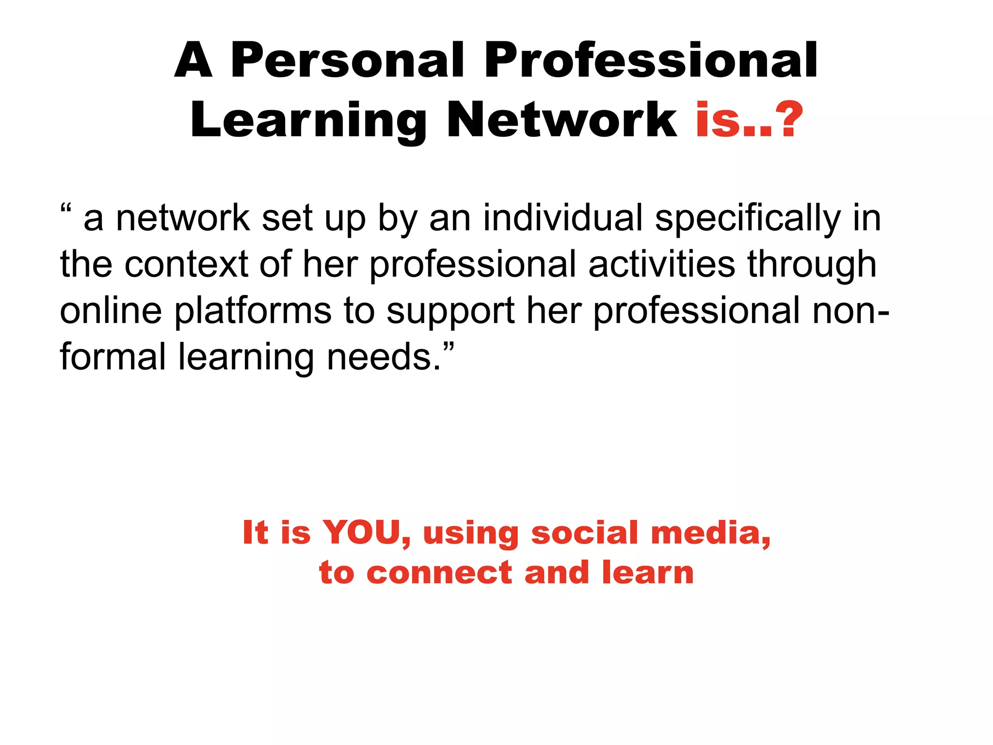 A Personal Professional
Learning Network is..?
“ a network set up by an individual specifically in
the context of her professional activities through
online platforms to support her professional nonformal learning needs.”

It is YOU, using social media,
to connect and learn

 