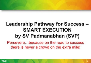 1
Leadership Pathway for Success –
SMART EXECUTION
by SV Padmanabhan (SVP)
Persevere…because on the road to success
there is never a crowd on the extra mile!
 