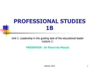 PROFESSIONAL STUDIES
          1B
Unit 1: Leadership in the guiding task of the educational leader
                           Lecture 1:

            PRESENTER : Dr Pierre du Plessis




                             Naicker 2010                          1
 