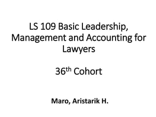 LS 109 Basic Leadership,
Management and Accounting for
Lawyers
36th Cohort
Maro, Aristarik H.
 
