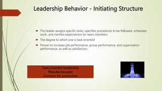 Leadership Behavior - Initiating Structure
 This leader assigns specific tasks, specifies procedures to be followed, schedules
work, and clarifies expectations for team members
 The degree to which one is task-oriented
 Proven to increase job performance, group performance, and organisation
performance, as well as satisfaction.
Task-oriented leadership
Results-focused
Concern for production
 