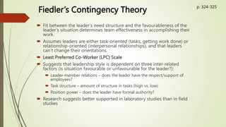 Fiedler’s Contingency Theory
 Fit between the leader’s need structure and the favourableness of the
leader’s situation determines team effectiveness in accomplishing their
work.
 Assumes leaders are either task-oriented (tasks, getting work done) or
relationship-oriented (interpersonal relationships), and that leaders
can’t change their orientations.
 Least Preferred Co-Worker (LPC) Scale
 Suggests that leadership style is dependent on three inter-related
factors (is situation favourable or unfavourable for the leader?):
 Leader-member relations – does the leader have the respect/support of
employees?
 Task structure – amount of structure in tasks (high vs. low)
 Position power – does the leader have formal authority?
 Research suggests better supported in laboratory studies than in field
studies
p. 324-325
 
