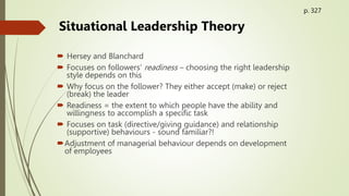  Hersey and Blanchard
 Focuses on followers’ readiness – choosing the right leadership
style depends on this
 Why focus on the follower? They either accept (make) or reject
(break) the leader
 Readiness = the extent to which people have the ability and
willingness to accomplish a specific task
 Focuses on task (directive/giving guidance) and relationship
(supportive) behaviours - sound familiar?!
Adjustment of managerial behaviour depends on development
of employees
Situational Leadership Theory
p. 327
 