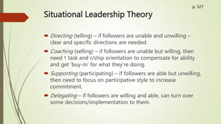 Situational Leadership Theory
 Directing (telling) – if followers are unable and unwilling –
clear and specific directions are needed.
 Coaching (selling) – if followers are unable but willing, then
need ↑ task and r/ship orientation to compensate for ability
and get ‘buy-in’ for what they’re doing.
 Supporting (participating) – if followers are able but unwilling,
then need to focus on participative style to increase
commitment.
 Delegating – if followers are willing and able, can turn over
some decisions/implementation to them.
p. 327
 