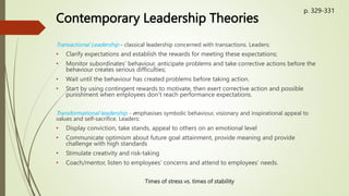 Contemporary Leadership Theories
Transactional Leadership - classical leadership concerned with transactions. Leaders:
• Clarify expectations and establish the rewards for meeting these expectations;
• Monitor subordinates’ behaviour, anticipate problems and take corrective actions before the
behaviour creates serious difficulties;
• Wait until the behaviour has created problems before taking action.
• Start by using contingent rewards to motivate, then exert corrective action and possible
punishment when employees don’t reach performance expectations.
Transformational leadership - emphasises symbolic behaviour, visionary and inspirational appeal to
values and self-sacrifice. Leaders:
• Display conviction, take stands, appeal to others on an emotional level
• Communicate optimism about future goal attainment, provide meaning and provide
challenge with high standards
• Stimulate creativity and risk-taking
• Coach/mentor, listen to employees’ concerns and attend to employees’ needs.
Times of stress vs. times of stability
p. 329-331
 