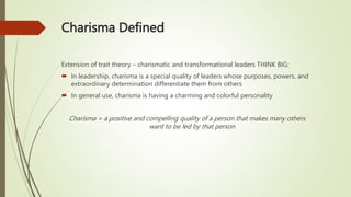 Charisma Defined
Extension of trait theory – charismatic and transformational leaders THINK BIG:
 In leadership, charisma is a special quality of leaders whose purposes, powers, and
extraordinary determination differentiate them from others
 In general use, charisma is having a charming and colorful personality
Charisma = a positive and compelling quality of a person that makes many others
want to be led by that person
 