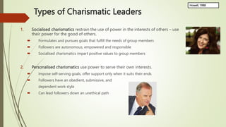 Types of Charismatic Leaders
1. Socialised charismatics restrain the use of power in the interests of others – use
their power for the good of others.
 Formulates and pursues goals that fulfill the needs of group members
 Followers are autonomous, empowered and responsible
 Socialised charismatics impart positive values to group members
2. Personalised charismatics use power to serve their own interests.
 Impose self-serving goals, offer support only when it suits their ends
 Followers have an obedient, submissive, and
dependent work style
 Can lead followers down an unethical path
Howell, 1988
 