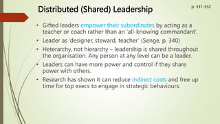 Distributed (Shared) Leadership
• Gifted leaders empower their subordinates by acting as a
teacher or coach rather than an ‘all-knowing commandant’.
• Leader as ‘designer, steward, teacher’ (Senge, p. 340)
• Heterarchy, not hierarchy – leadership is shared throughout
the organisation. Any person at any level can be a leader.
• Leaders can have more power and control if they share
power with others.
• Research has shown it can reduce indirect costs and free up
time for top execs to engage in strategic behaviours.
p. 331-332
 