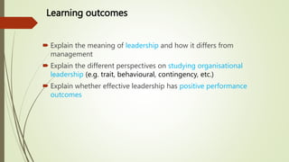 Learning outcomes
 Explain the meaning of leadership and how it differs from
management
 Explain the different perspectives on studying organisational
leadership (e.g. trait, behavioural, contingency, etc.)
 Explain whether effective leadership has positive performance
outcomes
 