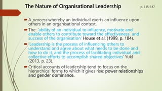 The Nature of Organisational Leadership
A process whereby an individual exerts an influence upon
others in an organisational context.
The: ‘ability of an individual to influence, motivate and
enable others to contribute toward the effectiveness and
success of the organisation’ House et al. (1999, p. 184).
‘Leadership is the process of influencing others to
understand and agree about what needs to be done and
how to do it, and the process of facilitating individual and
collective efforts to accomplish shared objectives’ Yukl
(2013, p. 23).
Critical accounts of leadership tend to focus on the
hierarchical forms to which it gives rise: power relationships
and gender dominance.
p. 315-317
 