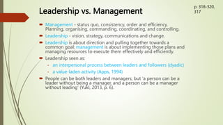 Leadership vs. Management
 Management - status quo, consistency, order and efficiency.
Planning, organising, commanding, coordinating, and controlling.
 Leadership - vision, strategy, communications and change.
 Leadership is about direction and pulling together towards a
common goal; management is about implementing those plans and
managing resources to execute them effectively and efficiently.
 Leadership seen as:
- an interpersonal process between leaders and followers (dyadic)
- a value-laden activity (Apps, 1994)
 People can be both leaders and managers, but ‘a person can be a
leader without being a manager, and a person can be a manager
without leading’ (Yukl, 2013, p. 6).
p. 318-320,
317
 