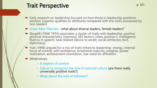 Trait Perspective
 Early research on leadership focused on how those in leadership positions
possess ‘superior qualities or attributes compared with the traits possessed by
non-leaders’
 Great Man Theories – what about diverse leaders, female leaders?
 Stogdill (1948; 1974) associates a cluster of traits with leadership: positive
physical characteristics (stamina); SES factors (‘class position’); intelligence,
fluency in speech; task-related (desire to excel); social attributes (tact,
diplomacy).
 Yukl (1998) argued for a mix of traits linked to leadership: energy, internal
locus of control, self-confidence, emotional maturity, integrity, power
motivation, achievement orientation, low need for affiliation.
 Weaknesses:
- A neglect of context
- Failure to recognise the role of national culture (are there really
universally positive traits?)
- What about the role of followers?
p. 321
 
