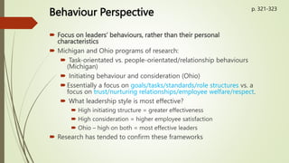 Behaviour Perspective
 Focus on leaders’ behaviours, rather than their personal
characteristics
 Michigan and Ohio programs of research:
 Task-orientated vs. people-orientated/relationship behaviours
(Michigan)
 Initiating behaviour and consideration (Ohio)
Essentially a focus on goals/tasks/standards/role structures vs. a
focus on trust/nurturing relationships/employee welfare/respect.
 What leadership style is most effective?
 High initiating structure = greater effectiveness
 High consideration = higher employee satisfaction
 Ohio – high on both = most effective leaders
 Research has tended to confirm these frameworks
p. 321-323
 