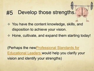 Develop those strengths.
 You have the content knowledge, skills, and
disposition to achieve your vision.
 Hone, cultivate, and expand them starting today!
(Perhaps the newProfessional Standards for
Educational Leaders would help you clarify your
vision and identify your strengths)
#5
 