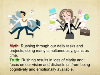 : Rushing through our daily tasks and
projects, doing many simultaneously, gains us
time.
: Rushing results in loss of clarity and
focus on our vision and distracts us from being
cognitively and emotionally available.
 