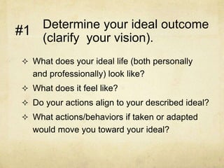 Determine your ideal outcome
(clarify your vision).
 What does your ideal life (both personally
and professionally) look like?
 What does it feel like?
 Do your actions align to your described ideal?
 What actions/behaviors if taken or adapted
would move you toward your ideal?
#1
 