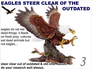 EAGLES STEER CLEAR OF THE
OUTDATED
eagles do not eat
dead things. it feeds
on fresh prey. vultures
eat dead animals but
not eagles…
steer clear out of outdated & old information.
do your research well always.
3
 