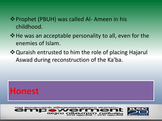 Prophet (PBUH) was called Al- Ameen in his 
childhood. 
He was an acceptable personality to all, even for the 
enemies of Islam. 
Quraish entrusted to him the role of placing Hajarul 
Aswad during reconstruction of the Ka'ba. 
Honest 
 