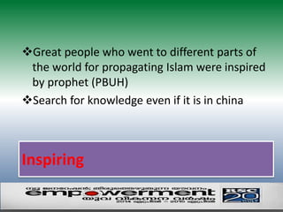 Great people who went to different parts of 
the world for propagating Islam were inspired 
by prophet (PBUH) 
Search for knowledge even if it is in china 
Inspiring 
 