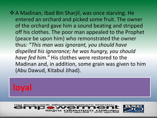 A Madinan, Ibad Bin Sharjil, was once starving. He 
entered an orchard and picked some fruit. The owner 
of the orchard gave him a sound beating and stripped 
off his clothes. The poor man appealed to the Prophet 
(peace be upon him) who remonstrated the owner 
thus: “This man was ignorant, you should have 
dispelled his ignorance; he was hungry, you should 
have fed him.” His clothes were restored to the 
Madinan and, in addition, some grain was given to him 
(Abu Dawud, Kitabul Jihad). 
loyal 
 