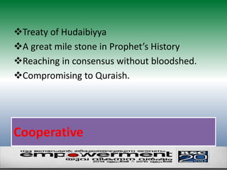 Treaty of Hudaibiyya 
A great mile stone in Prophet’s History 
Reaching in consensus without bloodshed. 
Compromising to Quraish. 
Cooperative 
 
