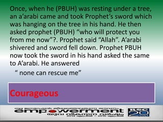 Once, when he (PBUH) was resting under a tree, 
an a’arabi came and took Prophet’s sword which 
was hanging on the tree in his hand. He then 
asked prophet (PBUH) “who will protect you 
from me now”?. Prophet said “Allah”. A’arabi 
shivered and sword fell down. Prophet PBUH 
now took the sword in his hand asked the same 
to A’arabi. He answered 
“ none can rescue me” 
Courageous 
 