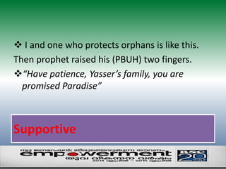  I and one who protects orphans is like this. 
Then prophet raised his (PBUH) two fingers. 
“Have patience, Yasser’s family, you are 
promised Paradise” 
Supportive 
 