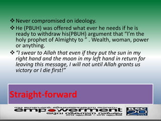 Never compromised on ideology. 
He (PBUH) was offered what ever he needs if he is 
ready to withdraw his(PBUH) argument that “I’m the 
holy prophet of Almighty to ” . Wealth, woman, power 
or anything. 
“I swear to Allah that even if they put the sun in my 
right hand and the moon in my left hand in return for 
leaving this message, I will not until Allah grants us 
victory or I die first!” 
Straight-forward 
 