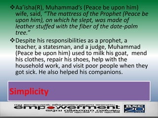 Aa’isha(R), Muhammad’s (Peace be upon him) 
wife, said, “The mattress of the Prophet (Peace be 
upon him), on which he slept, was made of 
leather stuffed with the fiber of the date-palm 
tree.” 
Despite his responsibilities as a prophet, a 
teacher, a statesman, and a judge, Muhammad 
(Peace be upon him) used to milk his goat, mend 
his clothes, repair his shoes, help with the 
household work, and visit poor people when they 
got sick. He also helped his companions. 
Simplicity 
 