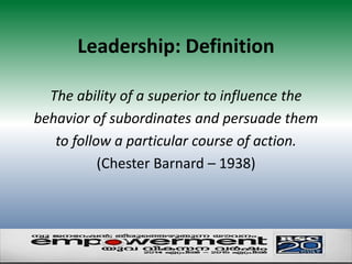 Leadership: Definition 
The ability of a superior to influence the 
behavior of subordinates and persuade them 
to follow a particular course of action. 
(Chester Barnard – 1938) 
 