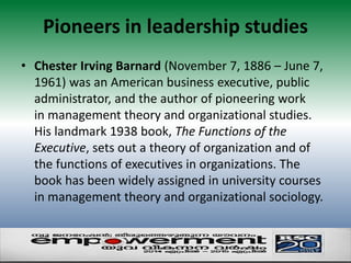 Pioneers in leadership studies 
• Chester Irving Barnard (November 7, 1886 – June 7, 
1961) was an American business executive, public 
administrator, and the author of pioneering work 
in management theory and organizational studies. 
His landmark 1938 book, The Functions of the 
Executive, sets out a theory of organization and of 
the functions of executives in organizations. The 
book has been widely assigned in university courses 
in management theory and organizational sociology. 
 