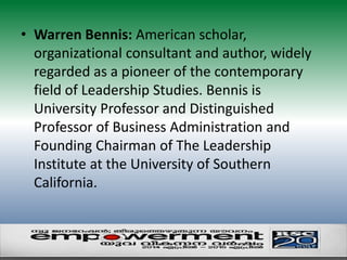 • Warren Bennis: American scholar, 
organizational consultant and author, widely 
regarded as a pioneer of the contemporary 
field of Leadership Studies. Bennis is 
University Professor and Distinguished 
Professor of Business Administration and 
Founding Chairman of The Leadership 
Institute at the University of Southern 
California. 
 