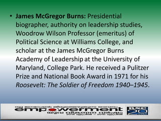 • James McGregor Burns: Presidential 
biographer, authority on leadership studies, 
Woodrow Wilson Professor (emeritus) of 
Political Science at Williams College, and 
scholar at the James McGregor Burns 
Academy of Leadership at the University of 
Maryland, College Park. He received a Pulitzer 
Prize and National Book Award in 1971 for his 
Roosevelt: The Soldier of Freedom 1940–1945. 
 