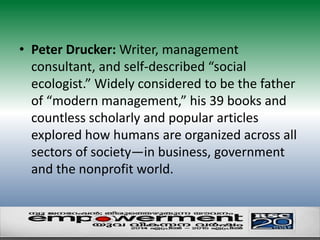 • Peter Drucker: Writer, management 
consultant, and self-described “social 
ecologist.” Widely considered to be the father 
of “modern management,” his 39 books and 
countless scholarly and popular articles 
explored how humans are organized across all 
sectors of society—in business, government 
and the nonprofit world. 
 