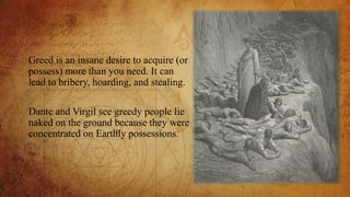 Greed is an insane desire to acquire (or
possess) more than you need. It can
lead to bribery, hoarding, and stealing.
Dante and Virgil see greedy people lie
naked on the ground because they were
concentrated on Earthly possessions.
 