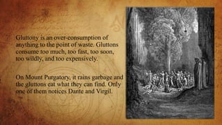Gluttony is an over-consumption of
anything to the point of waste. Gluttons
consume too much, too fast, too soon,
too wildly, and too expensively.
On Mount Purgatory, it rains garbage and
the gluttons eat what they can find. Only
one of them notices Dante and Virgil.
 