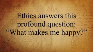 Ethics answers this
profound question:
“What makes me happy?”
 