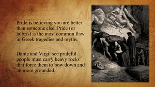 Pride is believing you are better
than someone else. Pride (or
hubris) is the most common flaw
in Greek tragedies and myths.
Dante and Virgil see prideful
people must carry heavy rocks
that force them to bow down and
be more grounded.
 