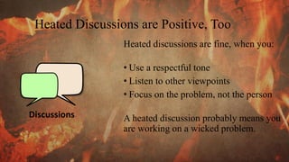 Heated Discussions are Positive, Too
Discussions
Heated discussions are fine, when you:
• Use a respectful tone
• Listen to other viewpoints
• Focus on the problem, not the person
A heated discussion probably means you
are working on a wicked problem.
 