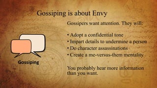 Gossiping is about Envy
Gossipers want attention. They will:
• Adopt a confidential tone
• Impart details to undermine a person
• Do character assassinations
• Create a me-versus-them mentality
You probably hear more information
than you want.
Gossiping
 