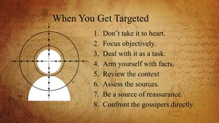 1. Don’t take it to heart.
2. Focus objectively.
3. Deal with it as a task.
4. Arm yourself with facts.
5. Review the context
6. Assess the sources.
7. Be a source of reassurance.
8. Confront the gossipers directly.
When You Get Targeted
 